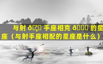 与射 🦊 手座相克 🐛 的星座（与射手座相配的星座是什么）